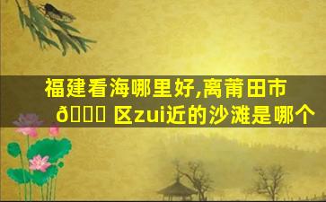 福建看海哪里好,离莆田市 🐎 区zui
近的沙滩是哪个